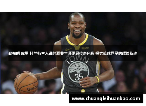 勒布朗 库里 杜兰特三人谁的职业生涯更具传奇色彩 探究篮球巨星的辉煌轨迹